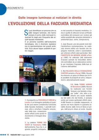 G G G 10 FACCIATE M&T maggio·agosto 2006
L’ARGOMENTO
i può identificare un percorso che va
dalle insegne luminose, che hanno
animato il centro delle metropoli in-
dustriali fin dagli anni Cinquanta alle at-
tuali facciate mediatiche.
È un percorso scandito dall’evoluzione
tecnologica, che è diventato esplosivo
con le sperimentazioni dei grandi archi-
tetti. Ecco alcune tappe possibili di que-
sto viaggio.
1. Il prospetto su PICCADILLY CIRCUS a
Londra è un’immagine simbolica di quel-
la che può essere considerata l’antenata
della facciata mediatica. I pannelli lumi-
nosi, oltre a sfruttare l’impatto emozio-
nale della luce, consentono
anche effetti come scritte in
movimento e immagini dina-
miche.
2. La celebre TORRE DEI
VENTI di Yokohama (1986)
dell’architetto Toyo Ito è un
grande progetto anticipato-
re del concetto di facciata mediatica. L’i-
dea è quella di utilizzare la luce artificiale
controllata del computer per rendere gli
edifici sensibili alle variazioni climatiche e
ambientali (luce, vento, temperatura).
3. Jean Nouvel, uno dei grandi nomi del-
l’architettura contemporanea, ha realiz-
zato diversi edifici con facciate che im-
piegano materiali, colori e automatismi,
per ottenere effetti visivi particolari. Nel-
l’INSTITUTE DU MONDE ARABE a Pari-
gi (1987) ha utilizzato 240 diaframmi
d’acciaio azionati da fotocellule elettri-
che controllate da un elaboratore centra-
le per modulare l’ingresso della luce al-
l’interno dell’edificio.
4. Nel PALAZZO DELLA FONDAZIONE
CARTIER sempre a Parigi (1994), Nouvel
ha ottenuto un gioco di riflessi con tre fi-
le parallele di prospetti di vetro, indipen-
denti e alternativamente bucati.
5.6. Nella TORRE AGBAR
di Barcellona (2005) Nouvel
ha realizzato con Fermin
Vazquez una facciata a dop-
pia “pelle”, che, oltre a co-
stituire uno scudo isolante
sia dal caldo che dal freddo, è pensata
anche per creare particolari effetti visivi.
4.400 finestre in cristallo trasparente, si
aprono sul muro dipinto in quaranta to-
nalità diverse dalla terra di Siena al gri-
gio, dall’azzurro chiaro al verde. Questo
Dalle insegne luminose ai notiziari in diretta
L’EVOLUZIONE DELLA FACCIATA MEDIATICA
1
3
4
2
S
 