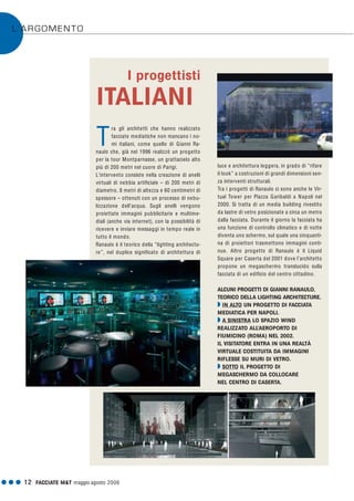 G G G 12 FACCIATE M&T maggio·agosto 2006
L’ARGOMENTO
ra gli architetti che hanno realizzato
facciate mediatiche non mancano i no-
mi italiani, come quello di Gianni Ra-
naulo che, già nel 1996 realizzò un progetto
per la tour Montparnasse, un grattacielo alto
più di 200 metri nel cuore di Parigi.
L'intervento consiste nella creazione di anelli
virtuali di nebbia artificiale – di 200 metri di
diametro, 8 metri di altezza e 60 centimetri di
spessore – ottenuti con un processo di nebu-
lizzazione dell’acqua. Sugli anelli vengono
proiettate immagini pubblicitarie e multime-
diali (anche via internet), con la possibilità di
ricevere e inviare messaggi in tempo reale in
tutto il mondo.
Ranaulo è il teorico della “lighting architectu-
re”, nel duplice significato di architettura di
luce e architettura leggera, in grado di “rifare
il look” a costruzioni di grandi dimensioni sen-
za interventi strutturali.
Tra i progetti di Ranaulo ci sono anche le Vir-
tual Tower per Piazza Garibaldi a Napoli nel
2000. Si tratta di un media building rivestito
da lastre di vetro posizionate a circa un metro
dalla facciata. Durante il giorno la facciata ha
una funzione di controllo climatico e di notte
diventa uno schermo, sul quale una cinquanti-
na di proiettori trasmettono immagini conti-
nue. Altro progetto di Ranaulo è il Liquid
Square per Caserta del 2001 dove l’architetto
propone un megaschermo translucido sulla
facciata di un edificio del centro cittadino.
ALCUNI PROGETTI DI GIANNI RANAULO,
TEORICO DELLA LIGHTING ARCHITECTURE.
Q IN ALTO UN PROGETTO DI FACCIATA
MEDIATICA PER NAPOLI.
Q A SINISTRA LO SPAZIO WIND
REALIZZATO ALL’AEROPORTO DI
FIUMICINO (ROMA) NEL 2002.
IL VISITATORE ENTRA IN UNA REALTÀ
VIRTUALE COSTITUITA DA IMMAGINI
RIFLESSE SU MURI DI VETRO.
Q SOTTO IL PROGETTO DI
MEGASCHERMO DA COLLOCARE
NEL CENTRO DI CASERTA.
I progettisti
ITALIANI
T
 