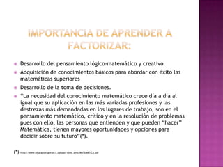 IMPORTANCIA DE APRENDER A FACTORIZAR:Desarrollo del pensamiento lógico-matemático y creativo.Adquisición de conocimientos básicos para abordar con éxito las matemáticas superioresDesarrollo de la toma de decisiones.“La necesidad del conocimiento matemático crece día a día al igual que su aplicación en las más variadas profesiones y las destrezas más demandadas en los lugares de trabajo, son en el pensamiento matemático, crítico y en la resolución de problemas pues con ello, las personas que entienden y que pueden “hacer” Matemática, tienen mayores oportunidades y opciones para decidir sobre sufuturo”(*).(*) http://www.educacion.gov.ec/_upload/10mo_anio_MATEMATICA.pdf