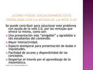 ¿CÓMO PUEDE SOLUCIONARSE ESTE PROBLEMA CON LA AYUDA DE LA WEB 2.0?Se puede contribuir para solucionar este problema con ayuda de la web 2.0, por las ventajas que ofrece la misma, como son:Una presentación más “amigable” y agradable a l@s estudiantes del contenido.Mayor interactividad.Espacio atemporal para presentación de dudas e inquietudes.Facilidad de acceso y disponibilidad de los conceptos.Despertar el interés por el aprendizaje de la matemática.Consultar: http://inemspnoveno.blogspot.com/