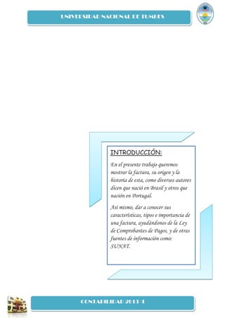 UNIVERSIDAD NACIONAL DE TUMBES
CONTABILIDAD 2013 -I
INTRODUCCIÓN:
En el presente trabajo queremos
mostrar la factura, su origen y la
historia de esta, como diversos autores
dicen que nació en Brasil y otros que
nación en Portugal.
Así mismo, dar a conocer sus
características, tipos e importancia de
una factura, ayudándonos de la Ley
de Comprobantes de Pagos, y de otras
fuentes de información como:
SUNAT.
 