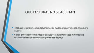 QUE FACTURAS NO SE ACEPTAN
• 5)los que se emitan como documentos de favor para operaciones de compra
o venta
• 6)si se emiten sin cumplir los requisitos y las carecteristicas mínimas que
establece el reglamento de comprobantes de pago
 