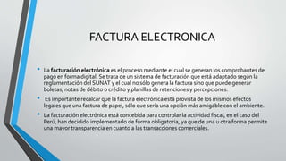 FACTURA ELECTRONICA
• La facturación electrónica es el proceso mediante el cual se generan los comprobantes de
pago en forma digital. Se trata de un sistema de facturación que está adaptado según la
reglamentación del SUNAT y el cual no sólo genera la factura sino que puede generar
boletas, notas de débito o crédito y planillas de retenciones y percepciones.
• Es importante recalcar que la factura electrónica está provista de los mismos efectos
legales que una factura de papel, sólo que sería una opción más amigable con el ambiente.
• La facturación electrónica está concebida para controlar la actividad fiscal, en el caso del
Perú, han decidido implementarlo de forma obligatoria, ya que de una u otra forma permite
una mayor transparencia en cuanto a las transacciones comerciales.
 