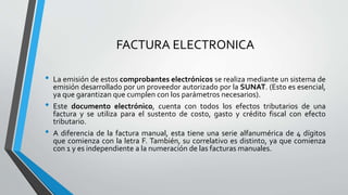FACTURA ELECTRONICA
• La emisión de estos comprobantes electrónicos se realiza mediante un sistema de
emisión desarrollado por un proveedor autorizado por la SUNAT. (Esto es esencial,
ya que garantizan que cumplen con los parámetros necesarios).
• Este documento electrónico, cuenta con todos los efectos tributarios de una
factura y se utiliza para el sustento de costo, gasto y crédito fiscal con efecto
tributario.
• A diferencia de la factura manual, esta tiene una serie alfanumérica de 4 dígitos
que comienza con la letra F. También, su correlativo es distinto, ya que comienza
con 1 y es independiente a la numeración de las facturas manuales.
 