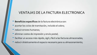 VENTAJAS DE LA FACTURA ELECTRONICA
• Beneficios específicos de la factura electrónica son:
• acortar los ciclos de tramitación, incluido el cobro;
• reducir errores humanos;
• eliminar costos de impresión y envío postal;
• facilitar un acceso más rápido, ágil y fácil a las facturas almacenadas;
• reducir drásticamente el espacio necesario para su almacenamiento;
 