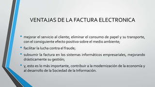 VENTAJAS DE LA FACTURA ELECTRONICA
• mejorar el servicio al cliente; eliminar el consumo de papel y su transporte,
con el consiguiente efecto positivo sobre el medio ambiente;
• facilitar la lucha contra el fraude;
• subsumir la factura en los sistemas informáticos empresariales, mejorando
drásticamente su gestión;
• y, esto es lo más importante, contribuir a la modernización de la economía y
al desarrollo de la Sociedad de la Información.
 