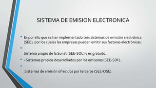 SISTEMA DE EMISION ELECTRONICA
• Es por ello que se han implementado tres sistemas de emisión electrónica
(SEE), por los cuales las empresas pueden emitir sus facturas electrónicas:
•
Sistema propio de la Sunat (SEE-SOL) y es gratuito.
• - Sistemas propios desarrollados por los emisores (SEE-SDF).
•
Sistemas de emisión ofrecidos por terceros (SEE-OSE).
 