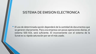 SISTEMA DE EMISION ELECTRONICA
• El uso de determinada opción dependerá de la cantidad de documentos que
se generen diariamente. Para una empresa con pocas operaciones diarias, el
sistema SEE-SOL será suficiente. El inconveniente con el sistema de la
Sunat es su rápida saturación por ser el más usado.
 