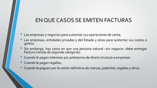 EN QUE CASOS SE EMITEN FACTURAS
• Las empresas y negocios para sustentar sus operaciones de venta.
• Las empresas, entidades privadas y del Estado y otras para sustentar sus costos o
gastos.
• Sin embargo, hay casos en que una persona natural –sin negocio- debe entregar
Factura (rentas de segunda categoría):
• Cuando le pagan intereses por préstamos de dinero (mutuo) a empresas.
• Cuando le pagan regalías.
• Cuando le paguen por la cesión definitiva de marcas, patentes, regalías y otros.
 