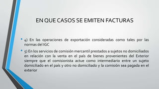 EN QUE CASOS SE EMITEN FACTURAS
• 4) En las operaciones de exportación consideradas como tales por las
normas del IGC
• 5) En los servicios de comisión mercantil prestados a sujetos no domiciliados
en relación con la venta en el país de bienes provenientes del Exterior
siempre que el comisionista actue como intermediario entre un sujeto
domiciliado en el país y otro no domiciliado y la comisión sea pagada en el
exterior
 