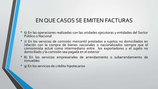 EN QUE CASOS SE EMITEN FACTURAS
• 6) En las operaciones realizadas con las unidades ejecutoras y entidades del Sector
Público o Nacional
• 7) En los servicios de comisión mercantil prestados a sujetos no domiciliados en
relación con la compra de bienes nacionales o nacionalizados siempre que el
comisionista actué como intermediario entre los exportadores y el sujeto no
domiciliado y la comisión sea pagada en el exterior
• 8) En los servicios empresariales de arrendamiento o subarrendamiento de
inmuebles
• 9) En los servicios de crédito hipotecarios
 
