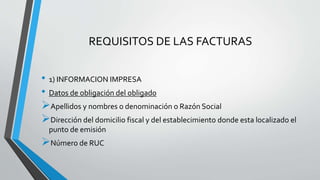 REQUISITOS DE LAS FACTURAS
• 1) INFORMACION IMPRESA
• Datos de obligación del obligado
Apellidos y nombres o denominación o Razón Social
Dirección del domicilio fiscal y del establecimiento donde esta localizado el
punto de emisión
Número de RUC
 