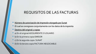 REQUISITOS DE LAS FACTURAS
• Número de autorización de Impresión otorgado por Sunat
• El cual se consignara conjuntamente con los datos de la imprenta
• Destino del original y copias
• a) En el original:ADQUIRIENTE O USUARIO
• b) En la primera copia EMISOR
• c) En la segunda copia SUNAT
• D) En la tercera copia FACTURA NEGOCIABLE
 
