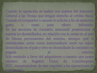 Cuando la operación se realice con sujetos del Impuesto General a las Ventas que tengan derecho al crédito fiscal.Cuando el comprador o usuario lo solicite a fin de sustentar gasto o costo para efecto tributario.En los servicios de comisión mercantil presentados a sujetos no domiciliados, en relación con la venta en el país de bienes provenientes del exterior, siempre que el comisionista actúe como intermediario entre un sujeto domiciliado en el país y otro no domiciliado la comisión no pagada al exterior.Sólo emitirán a favor del adquiriente o usuario que posea número de Registro Único de Contribuyente RUC, exceptuándose de este requisito a las operaciones de exportación.