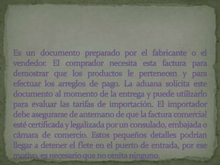 Es un documento preparado por el fabricante o el vendedor. El comprador necesita esta factura para demostrar que los productos le pertenecen y para efectuar los arreglos de pago. La aduana solicita este documento al momento de la entrega y puede utilizarlo para evaluar las tarifas de importación. El importador debe asegurarse de antemano de que la factura comercial esté certificada y legalizada por un consulado, embajada o cámara de comercio. Estos pequeños detalles podrían llegar a detener el flete en el puerto de entrada, por ese motivo, es necesario que no omita ninguno.