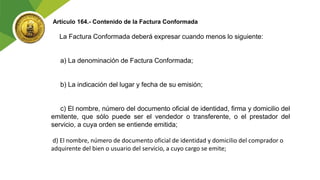 Artículo 164.- Contenido de la Factura Conformada
La Factura Conformada deberá expresar cuando menos lo siguiente:
a) La denominación de Factura Conformada;
b) La indicación del lugar y fecha de su emisión;
c) El nombre, número del documento oficial de identidad, firma y domicilio del
emitente, que sólo puede ser el vendedor o transferente, o el prestador del
servicio, a cuya orden se entiende emitida;
d) El nombre, número de documento oficial de identidad y domicilio del comprador o
adquirente del bien o usuario del servicio, a cuyo cargo se emite;
 