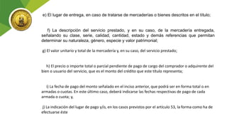 e) El lugar de entrega, en caso de tratarse de mercaderías o bienes descritos en el título;
f) La descripción del servicio prestado, y en su caso, de la mercadería entregada,
señalando su clase, serie, calidad, cantidad, estado y demás referencias que permitan
determinar su naturaleza, género, especie y valor patrimonial;
g) El valor unitario y total de la mercadería y, en su caso, del servicio prestado;
h) El precio o importe total o parcial pendiente de pago de cargo del comprador o adquirente del
bien o usuario del servicio, que es el monto del crédito que este título representa;
i) La fecha de pago del monto señalado en el inciso anterior, que podrá ser en forma total o en
armadas o cuotas. En este último caso, deberá indicarse las fechas respectivas de pago de cada
armada o cuota; y,
j) La indicación del lugar de pago y/o, en los casos previstos por el artículo 53, la forma como ha de
efectuarse éste
 