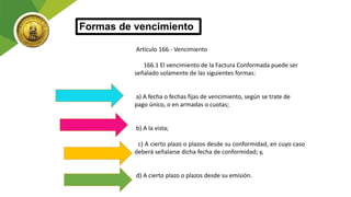 Artículo 166.- Vencimiento
166.1 El vencimiento de la Factura Conformada puede ser
señalado solamente de las siguientes formas:
a) A fecha o fechas fijas de vencimiento, según se trate de
pago único, o en armadas o cuotas;
b) A la vista;
c) A cierto plazo o plazos desde su conformidad, en cuyo caso
deberá señalarse dicha fecha de conformidad; y,
d) A cierto plazo o plazos desde su emisión.
Formas de vencimiento
 