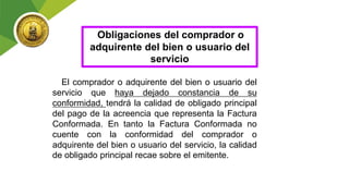 Obligaciones del comprador o
adquirente del bien o usuario del
servicio
El comprador o adquirente del bien o usuario del
servicio que haya dejado constancia de su
conformidad, tendrá la calidad de obligado principal
del pago de la acreencia que representa la Factura
Conformada. En tanto la Factura Conformada no
cuente con la conformidad del comprador o
adquirente del bien o usuario del servicio, la calidad
de obligado principal recae sobre el emitente.
 