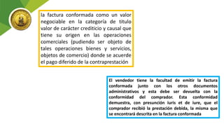 la factura conformada como un valor
negociable en la categoría de titulo
valor de carácter crediticio y causal que
tiene su origen en las operaciones
comerciales (pudiendo ser objeto de
tales operaciones bienes y servicios,
objetos de comercio) donde se acuerde
el pago diferido de la contraprestación
El vendedor tiene la facultad de emitir la factura
conformada junto con los otros documentos
administrativos y esta debe ser devuelta con la
conformidad del comprador. Esta conformidad
demuestra, con presunción iuris et de iure, que el
comprador recibió la prestación debida, la misma que
se encontrará descrita en la factura conformada
 