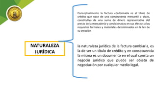 NATURALEZA
JURÍDICA
Conceptualmente la factura conformada es el título de
crédito que nace de una compraventa mercantil a plazo,
constitutiva de una suma de dinero representativa del
precio de la mercadería y condicionadas en sus efectos a los
requisitos formales y materiales determinados en la ley de
su creación
la naturaleza jurídica de la factura cambiaria, es
la de ser un título de crédito y en consecuencia
la misma es un documento en el cual consta un
negocio jurídico que puede ser objeto de
negociación por cualquier medio legal.
 