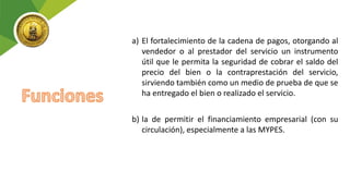 a) El fortalecimiento de la cadena de pagos, otorgando al
vendedor o al prestador del servicio un instrumento
útil que le permita la seguridad de cobrar el saldo del
precio del bien o la contraprestación del servicio,
sirviendo también como un medio de prueba de que se
ha entregado el bien o realizado el servicio.
b) la de permitir el financiamiento empresarial (con su
circulación), especialmente a las MYPES.
 