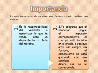 June 27, 2013 3
1.
Es la responsabilidad
del vendedor a
garantizar lo que te
vende, ante un
desperfecto o falla
del material,
2.
2.Te aseguras que el
vendedor pague
el impuesto
correspondiente, el
cual ya está incluido
en el precio, o sea que
ante una compra sin
factura, el
comerciante se está
quedando con esa
cantidad de
dinero que no le
corresponde.
Lo más importante de solicitar una factura cuando realizas una
compra
 