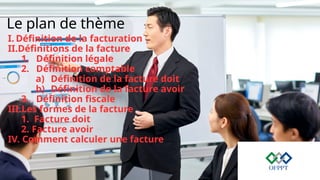 Le plan de thème
I. Définition de la facturation
II.Définitions de la facture
1. Définition légale
2. Définition comptable
a) Définition de la facture doit
b) Définition de la facture avoir
3. Définition fiscale
III.Les formes de la facture
1. Facture doit
2. Facture avoir
IV. Comment calculer une facture
 