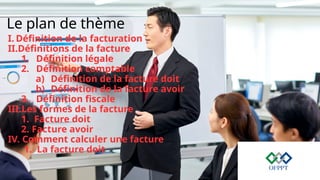 Le plan de thème
I. Définition de la facturation
II.Définitions de la facture
1. Définition légale
2. Définition comptable
a) Définition de la facture doit
b) Définition de la facture avoir
3. Définition fiscale
III.Les formes de la facture
1. Facture doit
2. Facture avoir
IV. Comment calculer une facture
1. La facture doit
 