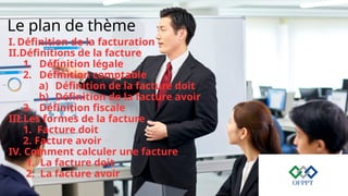 Le plan de thème
I. Définition de la facturation
II.Définitions de la facture
1. Définition légale
2. Définition comptable
a) Définition de la facture doit
b) Définition de la facture avoir
3. Définition fiscale
III.Les formes de la facture
1. Facture doit
2. Facture avoir
IV. Comment calculer une facture
1. La facture doit
2. La facture avoir
 