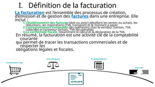 I. Définition de la facturation
La facturation est l’ensemble des processus de création,
d’émission et de gestion des factures dans une entreprise. Elle
inclut :
1.L’établissement des factures (doit ou avoir) détaillant les ventes ou achats, les
réductions, les majorations (TVA, transport) et le montant à payer.
2.L’enregistrement comptable des opérations chez le vendeur (ventes, TVA
collectée) et l’acheteur (achats, TVA récupérable).
3.La conformité fiscale, notamment le calcul et la déclaration de la TVA.
En résumé, la facturation est une activité clé de la comptabilité
courante
qui permet de tracer les transactions commerciales et de
respecter les
obligations légales et fiscales.
 