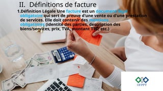 II. Définitions de facture
1.Définition Légale Une facture est un document légal
obligatoire qui sert de preuve d'une vente ou d'une prestation
de services. Elle doit contenir des mentions
obligatoires (identité des parties, description des
biens/services, prix, TVA, montant TTC, etc.)
 