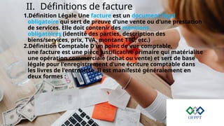 II. Définitions de facture
1.Définition Légale Une facture est un document légal
obligatoire qui sert de preuve d'une vente ou d'une prestation
de services. Elle doit contenir des mentions
obligatoires (identité des parties, description des
biens/services, prix, TVA, montant TTC, etc.)
2.Définition Comptable D'un point de vue comptable,
une facture est une pièce justificative primaire qui matérialise
une opération commerciale (achat ou vente) et sert de base
légale pour l'enregistrement d'une écriture comptable dans
les livres de l'entreprise. Il est manifesté généralement en
deux formes :
 
