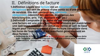 II. Définitions de facture
1.Définition Légale Une facture est un document légal
obligatoire qui sert de preuve d'une vente ou d'une prestation
de services. Elle doit contenir des mentions
obligatoires (identité des parties, description des
biens/services, prix, TVA, montant TTC, etc.)
2.Définition Comptable D'un point de vue comptable,
une facture est une pièce justificative primaire qui matérialise
une opération commerciale (achat ou vente) et sert de base
légale pour l'enregistrement d'une écriture comptable dans
les livres de l'entreprise. Il est manifesté généralement en
deux formes :
a.Définition de la Facture Doit : c’est la facture initiale qui constate une dette
pour l’acheteur ( clients , entreprises etc…) et une créance pour le vendeur
( fournisseurs , entreprises , etc.…)
 
