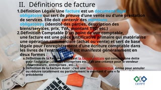 II. Définitions de facture
1.Définition Légale Une facture est un document légal
obligatoire qui sert de preuve d'une vente ou d'une prestation
de services. Elle doit contenir des mentions
obligatoires (identité des parties, description des
biens/services, prix, TVA, montant TTC, etc.)
2.Définition Comptable D'un point de vue comptable,
une facture est une pièce justificative primaire qui matérialise
une opération commerciale (achat ou vente) et sert de base
légale pour l'enregistrement d'une écriture comptable dans
les livres de l'entreprise. Il est manifesté généralement en
deux formes :
a.Définition de la Facture Doit : c’est la facture initiale qui constate une dette
pour l’acheteur ( clients , entreprises etc…) et une créance pour le vendeur
( fournisseurs , entreprises , etc…)
b.Définition de la Facture Avoir : c’est une facture corrective émise pour annuler
ou réduire totalement ou partiellement le montant d’ une « facture doit »
précédente
 