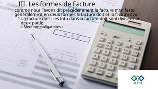 III. Les formes de Facture
comme nous l'avons dit précédemment la facture manifeste
généralement en deux formes la facture doit et la facture avoir
1.La facture doit : les info dans la facture doit sont divisées en
deux partie
a.Mentions obligatoires :
 