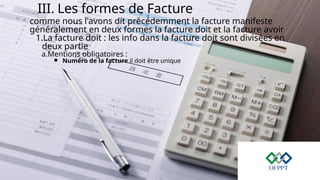III. Les formes de Facture
comme nous l'avons dit précédemment la facture manifeste
généralement en deux formes la facture doit et la facture avoir
1.La facture doit : les info dans la facture doit sont divisées en
deux partie
a.Mentions obligatoires :
￭ Numéro de la facture il doit être unique
 