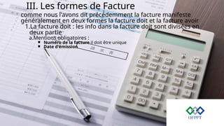 III. Les formes de Facture
comme nous l'avons dit précédemment la facture manifeste
généralement en deux formes la facture doit et la facture avoir
1.La facture doit : les info dans la facture doit sont divisées en
deux partie
a.Mentions obligatoires :
￭ Numéro de la facture il doit être unique
￭ Date d'émission
 