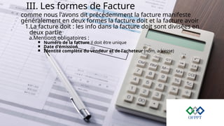 III. Les formes de Facture
comme nous l'avons dit précédemment la facture manifeste
généralement en deux formes la facture doit et la facture avoir
1.La facture doit : les info dans la facture doit sont divisées en
deux partie
a.Mentions obligatoires :
￭ Numéro de la facture il doit être unique
￭ Date d'émission
￭ Identité complète du vendeur et de l'acheteur (nom, adresse)
 