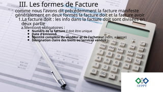 III. Les formes de Facture
comme nous l'avons dit précédemment la facture manifeste
généralement en deux formes la facture doit et la facture avoir
1.La facture doit : les info dans la facture doit sont divisées en
deux partie
a.Mentions obligatoires :
￭ Numéro de la facture il doit être unique
￭ Date d'émission
￭ Identité complète du vendeur et de l'acheteur (nom, adresse)
￭ Désignation claire des biens ou services vendus
 