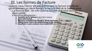 III. Les formes de Facture
comme nous l'avons dit précédemment la facture manifeste
généralement en deux formes la facture doit et la facture avoir
1.La facture doit : les info dans la facture doit sont divisées en
deux partie
a.Mentions obligatoires :
￭ Numéro de la facture il doit être unique
￭ Date d'émission
￭ Identité complète du vendeur et de l'acheteur (nom, adresse)
￭ Désignation claire des biens ou services vendus
￭ Quantité et prix unitaire hors taxes (HT) (ou montant global HT)
 