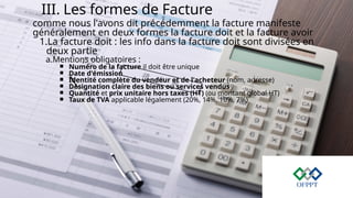 III. Les formes de Facture
comme nous l'avons dit précédemment la facture manifeste
généralement en deux formes la facture doit et la facture avoir
1.La facture doit : les info dans la facture doit sont divisées en
deux partie
a.Mentions obligatoires :
￭ Numéro de la facture il doit être unique
￭ Date d'émission
￭ Identité complète du vendeur et de l'acheteur (nom, adresse)
￭ Désignation claire des biens ou services vendus
￭ Quantité et prix unitaire hors taxes (HT) (ou montant global HT)
￭ Taux de TVA applicable légalement (20%, 14%, 10%, 7%)
 
