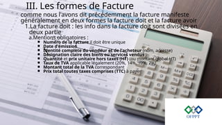 III. Les formes de Facture
comme nous l'avons dit précédemment la facture manifeste
généralement en deux formes la facture doit et la facture avoir
1.La facture doit : les info dans la facture doit sont divisées en
deux partie
a.Mentions obligatoires :
￭ Numéro de la facture il doit être unique
￭ Date d'émission
￭ Identité complète du vendeur et de l'acheteur (nom, adresse)
￭ Désignation claire des biens ou services vendus
￭ Quantité et prix unitaire hors taxes (HT) (ou montant global HT)
￭ Taux de TVA applicable légalement (20%, 14%, 10%, 7%)
￭ Montant total de la TVA correspondant
￭ Prix total toutes taxes comprises (TTC) à payer
 