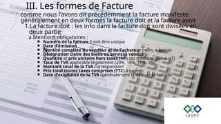 III. Les formes de Facture
comme nous l'avons dit précédemment la facture manifeste
généralement en deux formes la facture doit et la facture avoir
1.La facture doit : les info dans la facture doit sont divisées en
deux partie
a.Mentions obligatoires :
￭ Numéro de la facture il doit être unique
￭ Date d'émission
￭ Identité complète du vendeur et de l'acheteur (nom, adresse)
￭ Désignation claire des biens ou services vendus
￭ Quantité et prix unitaire hors taxes (HT) (ou montant global HT)
￭ Taux de TVA applicable légalement (20%, 14%, 10%, 7%)
￭ Montant total de la TVA correspondant
￭ Prix total toutes taxes comprises (TTC) à payer
￭ Date d'exigibilité de la TVA (généralement la date de la facture)
 