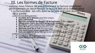 III. Les formes de Facture
comme nous l'avons dit précédemment la facture manifeste
généralement en deux formes la facture doit et la facture avoir
1.La facture doit : les info dans la facture doit sont divisées en
deux partie
a.Mentions obligatoires :
￭ Numéro de la facture il doit être unique
￭ Date d'émission
￭ Identité complète du vendeur et de l'acheteur (nom, adresse)
￭ Désignation claire des biens ou services vendus
￭ Quantité et prix unitaire hors taxes (HT) (ou montant global HT)
￭ Taux de TVA applicable légalement (20%, 14%, 10%, 7%)
￭ Montant total de la TVA correspondant
￭ Prix total toutes taxes comprises (TTC) à payer
￭ Date d'exigibilité de la TVA (généralement la date de la facture)
b.Mentions volontaires
￭ Conditions de règlement ( ex: 2 mois de livraison )
￭ Date d’échéance de paiement
 