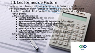 III. Les formes de Facture
comme nous l'avons dit précédemment la facture manifeste
généralement en deux formes la facture doit et la facture avoir
1.La facture doit : les info dans la facture doit sont divisées en
deux partie
a.Mentions obligatoires :
￭ Numéro de la facture il doit être unique
￭ Date d'émission
￭ Identité complète du vendeur et de l'acheteur (nom, adresse)
￭ Désignation claire des biens ou services vendus
￭ Quantité et prix unitaire hors taxes (HT) (ou montant global HT)
￭ Taux de TVA applicable légalement (20%, 14%, 10%, 7%)
￭ Montant total de la TVA correspondant
￭ Prix total toutes taxes comprises (TTC) à payer
￭ Date d'exigibilité de la TVA (généralement la date de la facture)
b.Mentions volontaires
￭ Conditions de règlement ( ex: 2 mois de livraison )
￭ Date d’échéance de paiement
￭ Escompte pour paiement anticipé (ex: "Escompte 2% pour paiement sous 10 jours")
 