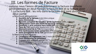 III. Les formes de Facture
comme nous l'avons dit précédemment la facture manifeste
généralement en deux formes la facture doit et la facture avoir
1.La facture doit : les info dans la facture doit sont divisées en
deux partie
a.Mentions obligatoires :
￭ Numéro de la facture il doit être unique
￭ Date d'émission
￭ Identité complète du vendeur et de l'acheteur (nom, adresse)
￭ Désignation claire des biens ou services vendus
￭ Quantité et prix unitaire hors taxes (HT) (ou montant global HT)
￭ Taux de TVA applicable légalement (20%, 14%, 10%, 7%)
￭ Montant total de la TVA correspondant
￭ Prix total toutes taxes comprises (TTC) à payer
￭ Date d'exigibilité de la TVA (généralement la date de la facture)
b.Mentions volontaires
￭ Conditions de règlement ( ex: 2 mois de livraison )
￭ Date d’échéance de paiement
￭ Escompte pour paiement anticipé (ex: "Escompte 2% pour paiement sous 10 jours")
￭ Références internes (Numéro de commande, de projet, de bon de livraison)
￭ Coordonnées bancaires (IBAN) pour faciliter le virement
 