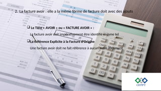 2. La facture avoir : elle a la même forme de facture doit avec des ajouts
 Le Titre « AVOIR » ou « FACTURE AVOIR » :
La facture avoir doit impérativement être identifié comme tel
La Référence Explicite à la Facture d'Origine
Une facture avoir doit ne fait référence à aucun autre document
 