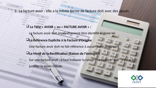 2. La facture avoir : elle a la même forme de facture doit avec des ajouts
 Le Titre « AVOIR » ou « FACTURE AVOIR » :
La facture avoir doit impérativement être identifié comme tel
La Référence Explicite à la Facture d'Origine
Une facture avoir doit ne fait référence à aucun autre document
Le Motif de la Rectification (Raison de l'émission)
Sur une facture avoir , il faut indiquer la raison Une facture "doit" n'a pas à
justifier la vente initiale.
 