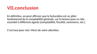 VII.conclusion
En définitive, on peut affirmer que la facturation est un pilier
fondamental de la comptabilité générale, car la facture joue un rôle
essentiel à différents égards (comptabilité, fiscalité, commerce, etc.).
C'est tout pour moi. Merci de votre attention.
 